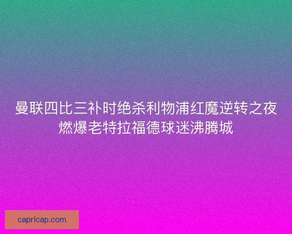 曼联四比三补时绝杀利物浦红魔逆转之夜燃爆老特拉福德球迷沸腾城