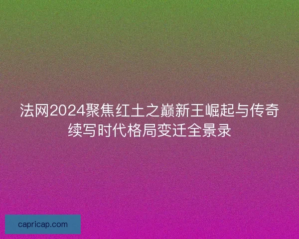 法网2024聚焦红土之巅新王崛起与传奇续写时代格局变迁全景录