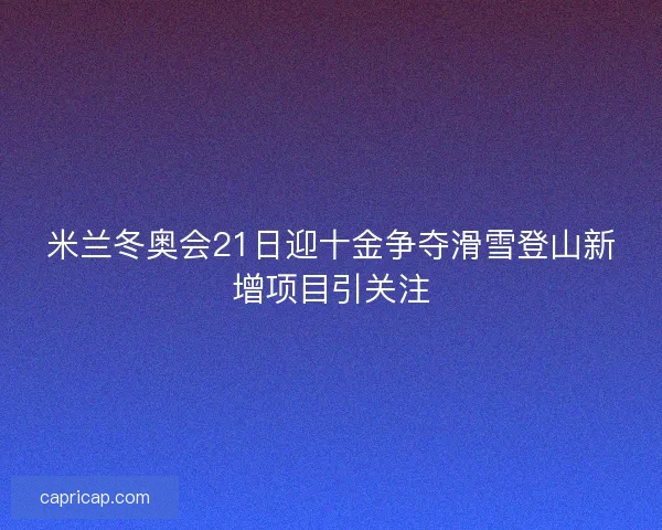 米兰冬奥会21日迎十金争夺滑雪登山新增项目引关注